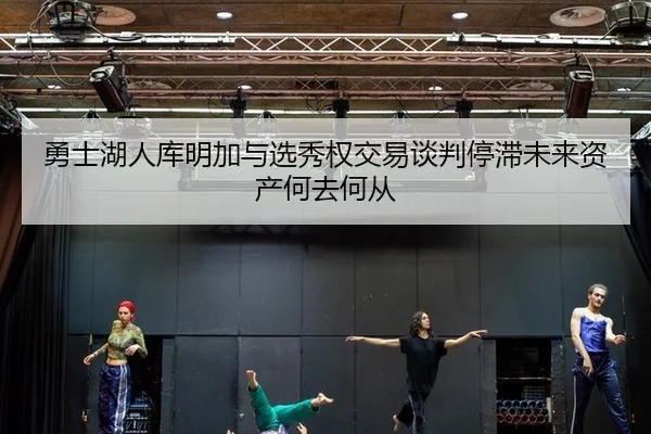 勇士湖人库明加与选秀权交易谈判停滞未来资产何去何从